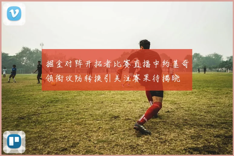 掘金对阵开拓者比赛直播中约基奇领衔攻防转换引关注赛果待揭晓