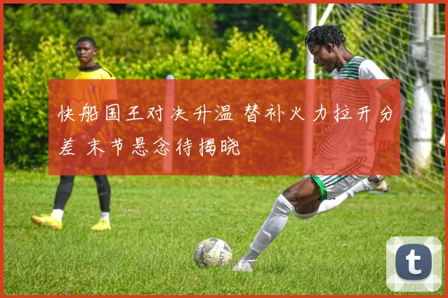 快船国王对决升温 替补火力拉开分差 末节悬念待揭晓